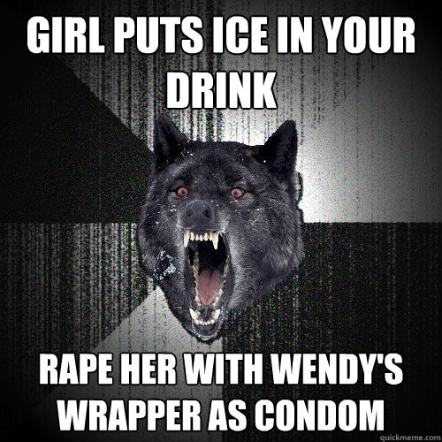 Girl puts ice in your drink Rape her with wendy's wrapper as condom  Insanity Wolf