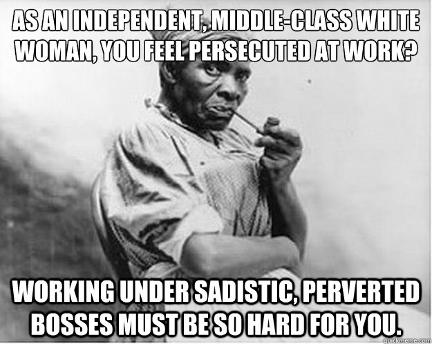 As an independent, middle-class white woman, you feel persecuted at work? Working under sadistic, perverted bosses must be so hard for you.  Unimpressed Slave