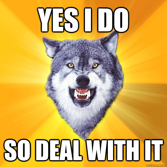 yes i do so deal with it  Courage Wolf