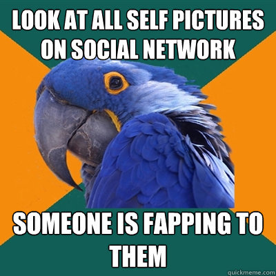 look at all self pictures on social network someone is fapping to them  Paranoid Parrot