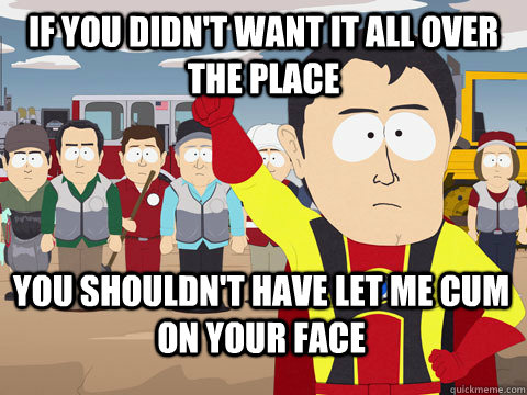 If you didn't want it all over the place you shouldn't have let me cum on your face  Captain Hindsight