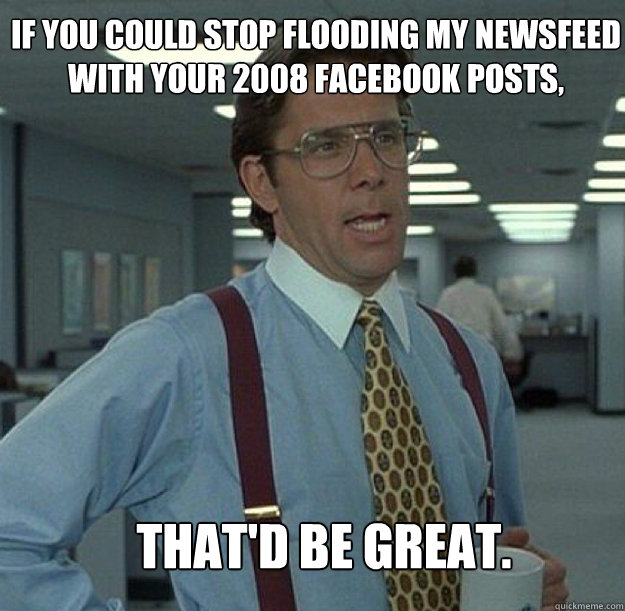 IF YOU COULD STOP FLOODING MY NEWSFEED WITH YOUR 2008 FACEBOOK POSTS, THAT'D BE GREAT. - IF YOU COULD STOP FLOODING MY NEWSFEED WITH YOUR 2008 FACEBOOK POSTS, THAT'D BE GREAT.  thatd be great