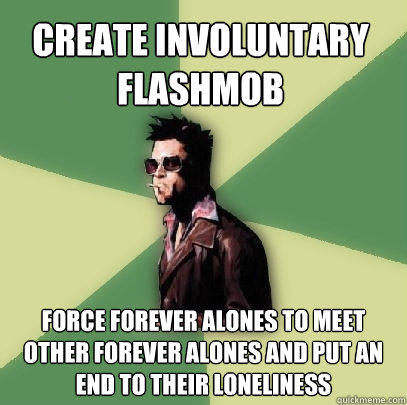 create involuntary flashmob force forever alones to meet other forever alones and put an end to their loneliness  Helpful Tyler Durden