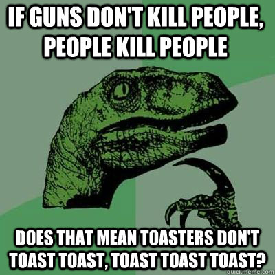 If guns don't kill people, people kill people Does that mean toasters don't toast toast, toast toast toast?   Philosorapter