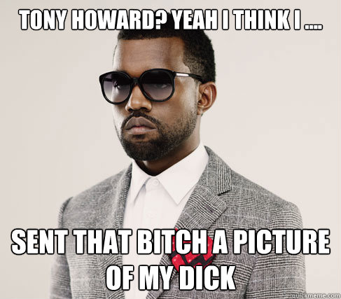 Tony Howard? Yeah I think I ....  SENT THAT BITCH A PICTURE OF MY DICK  Romantic Kanye