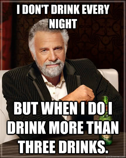 I don't drink every night but when I do I drink more than three drinks.  The Most Interesting Man In The World