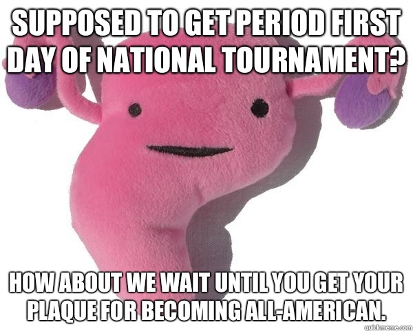 Supposed to get period first day of national tournament? How about we wait until you get your plaque for becoming All-American.  