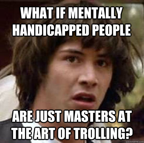 What if mentally handicapped people are just masters at the art of trolling?  conspiracy keanu