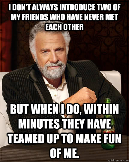 I don't always introduce two of my friends who have never met each other but when I do, within minutes they have teamed up to make fun of me. - I don't always introduce two of my friends who have never met each other but when I do, within minutes they have teamed up to make fun of me.  The Most Interesting Man In The World