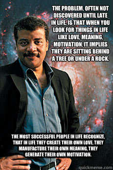 The problem, often not discovered until late in life, is that when you look for things in life like love, meaning, motivation, it implies they are sitting behind a tree or under a rock. 
 The most successful people in life recognize, that in life they cre  Neil deGrasse Tyson