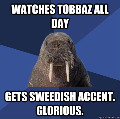 watches Tobbaz all day gets sweedish accent. Glorious.  Web Developer Walrus