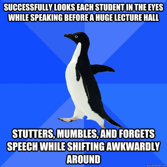 Successfully looks each student in the eyes while speaking before a huge lecture hall Stutters, mumbles, and forgets speech while shifting awkwardly around  Socially Awkward Penguin