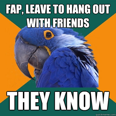 Fap, leave to hang out with friends THey know  Paranoid Parrot