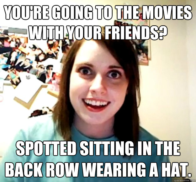 you're going to the movies with your friends? spotted sitting in the back row wearing a hat.  Overly Attached Girlfriend
