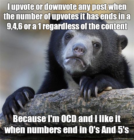 I upvote or downvote any post when the number of upvotes it has ends in a 9,4,6 or a 1 regardless of the content Because I'm OCD and I like it when numbers end in 0's And 5's  Confession Bear
