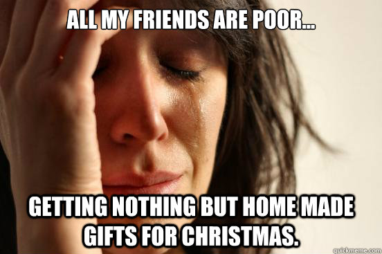 All my friends are poor... Getting nothing but home made gifts for christmas.  First World Problems