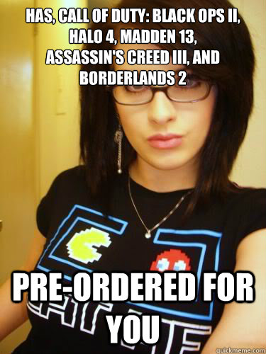 HAS, Call of Duty: Black Ops II, HALO 4, MADDEN 13, 
Assassin's Creed III, AND BORDERLANDS 2   PRE-ORDERED FOR YOU - HAS, Call of Duty: Black Ops II, HALO 4, MADDEN 13, 
Assassin's Creed III, AND BORDERLANDS 2   PRE-ORDERED FOR YOU  Cool Chick Carol