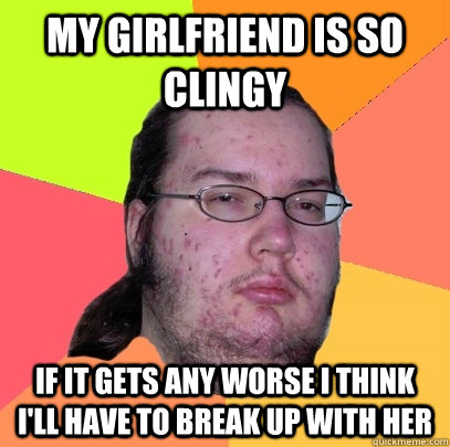 My girlfriend is so clingy if it gets any worse I think I'll have to break up with her - My girlfriend is so clingy if it gets any worse I think I'll have to break up with her  Butthurt Dweller