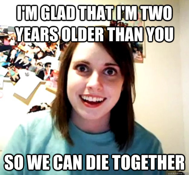 I'm glad that I'm two years older than you So we can die together  Overly Attached Girlfriend