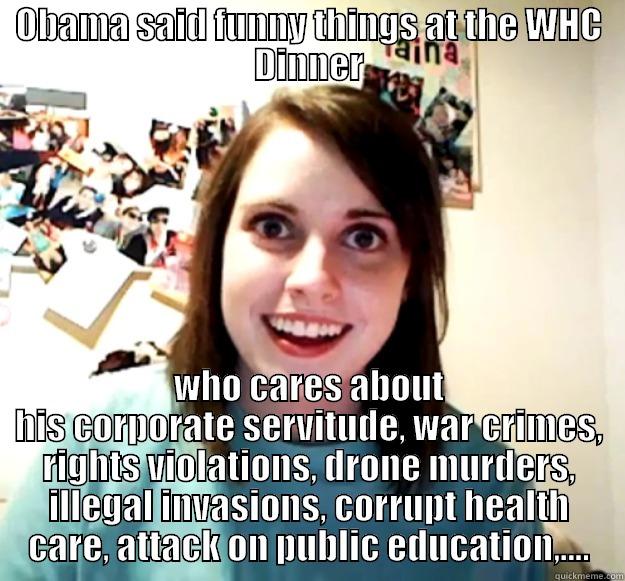 OBAMA SAID FUNNY THINGS AT THE WHC DINNER WHO CARES ABOUT HIS CORPORATE SERVITUDE, WAR CRIMES, RIGHTS VIOLATIONS, DRONE MURDERS, ILLEGAL INVASIONS, CORRUPT HEALTH CARE, ATTACK ON PUBLIC EDUCATION,.... Overly Attached Girlfriend