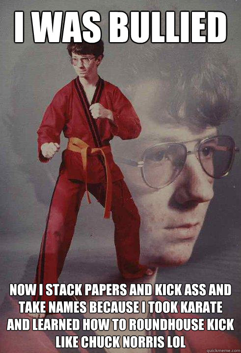 I was bullied  Now I stack papers and kick ass and take names because i took karate and learned how to roundhouse kick like chuck norris LOL  Karate Kyle