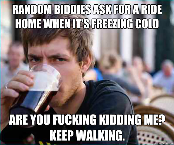 Random biddies ask for a ride home when it's freezing cold outside Are you fucking kidding me?
Keep walking. - Random biddies ask for a ride home when it's freezing cold outside Are you fucking kidding me?
Keep walking.  Lazy College Senior