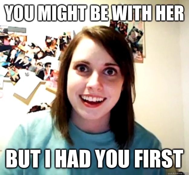 You might be with her But i had you first  Overly Attached Girlfriend