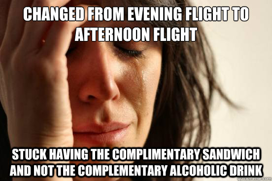 Changed from evening flight to afternoon flight Stuck having the complimentary sandwich and not the complementary alcoholic drink  First World Problems