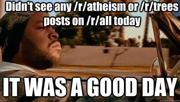 Didn't see any /r/atheism or /r/trees posts on /r/all today IT WAS A GOOD DAY  It was a good day