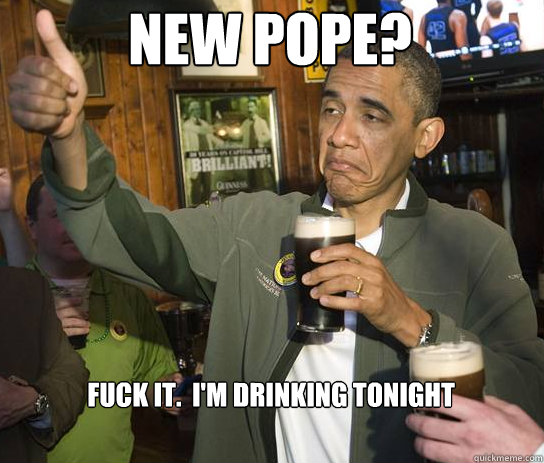 New Pope? Fuck it.  I'm drinking tonight  Upvoting Obama
