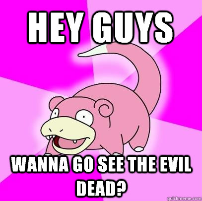 Hey guys Wanna go see the evil dead?  Slowpoke