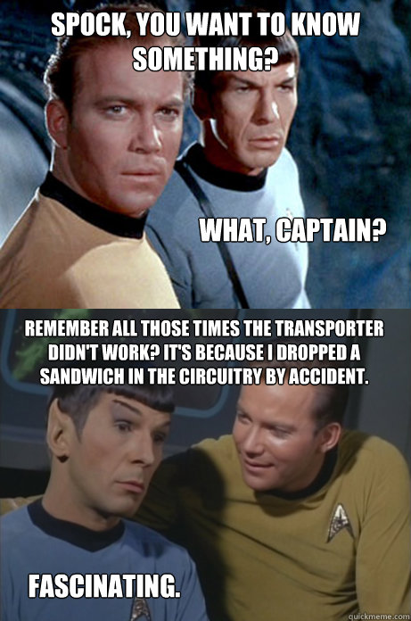 Spock, you want to know something? What, Captain? Remember all those times the transporter didn't work? It's because I dropped a sandwich in the circuitry by accident. Fascinating.  - Spock, you want to know something? What, Captain? Remember all those times the transporter didn't work? It's because I dropped a sandwich in the circuitry by accident. Fascinating.   Kirk and Spock