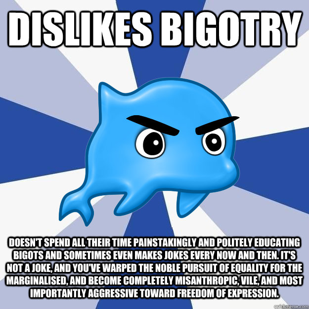 dislikes bigotry doesn't spend all their time painstakingly and politely educating bigots and sometimes even makes jokes every now and then. it's not a joke, and you've warped the noble pursuit of equality for the marginalised, and become completely misan - dislikes bigotry doesn't spend all their time painstakingly and politely educating bigots and sometimes even makes jokes every now and then. it's not a joke, and you've warped the noble pursuit of equality for the marginalised, and become completely misan SRS Logic