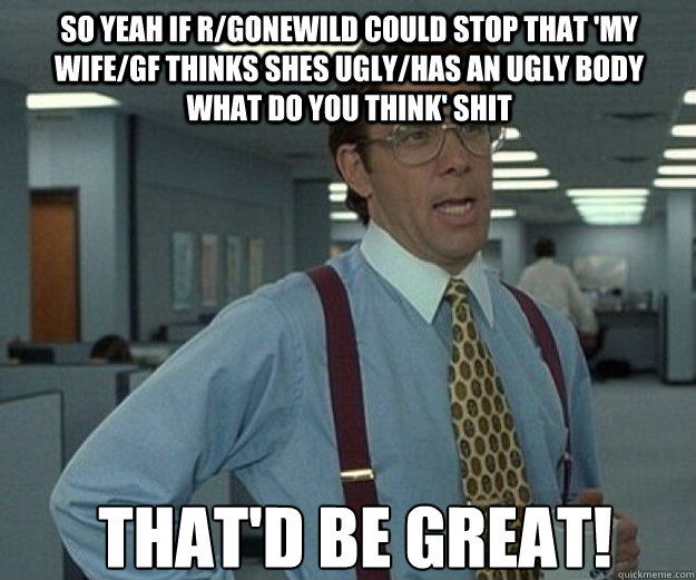 So yeah if r/gonewild could stop that 'my wife/GF thinks shes ugly/has an ugly body what do you think' shit THAT'd BE GREAT!  that would be great