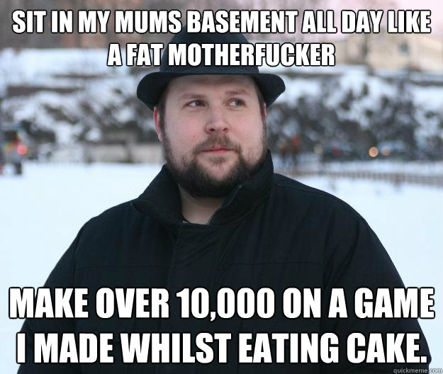 Sit in my mums basement all day like a fat motherfucker make over £10,000 on a game I made whilst eating cake.  Advice Notch