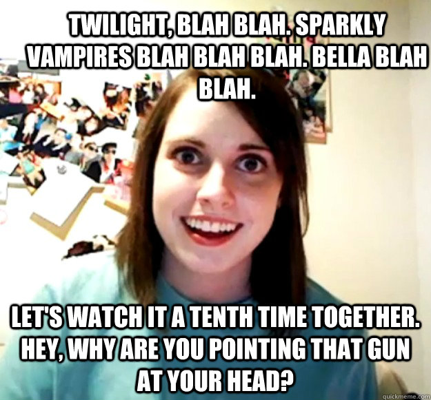 Twilight, blah blah. Sparkly vampires blah blah blah. Bella blah blah.  Let's watch it a tenth time together. Hey, why are you pointing that gun at your head?  Overly Attached Girlfriend