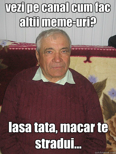 vezi pe canal cum fac altii meme-uri? lasa tata, macar te stradui...  