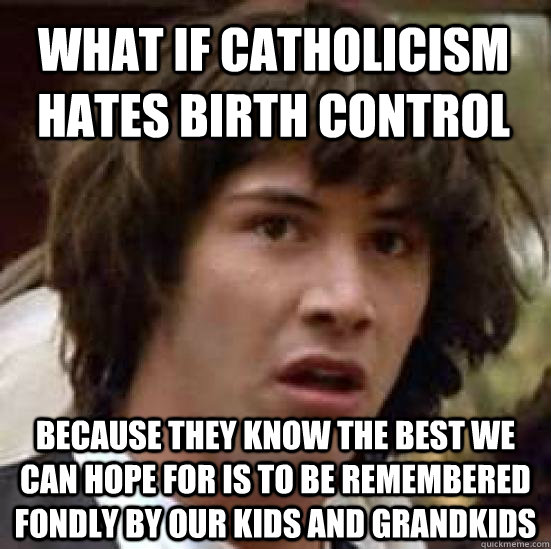 What if Catholicism hates birth control  because they know the best we can hope for is to be remembered fondly by our kids and grandkids  conspiracy keanu