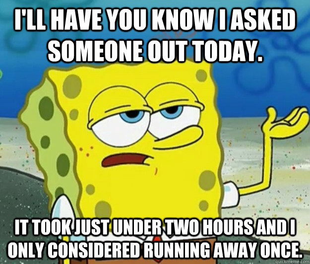 I'll have you know I asked someone out today. It took just under two hours and I only considered running away once.  Tough Spongebob