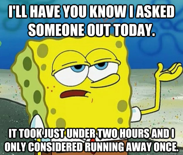 I'll have you know I asked someone out today. It took just under two hours and I only considered running away once. - I'll have you know I asked someone out today. It took just under two hours and I only considered running away once.  Tough Spongebob