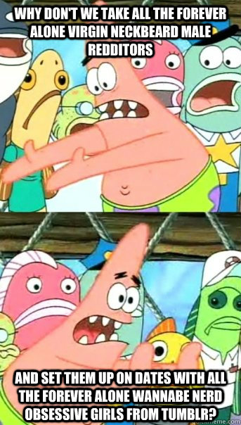 Why don't we take all the forever alone virgin neckbeard male redditors and set them up on dates with all the forever alone wannabe nerd obsessive girls from tumblr?  Push it somewhere else Patrick