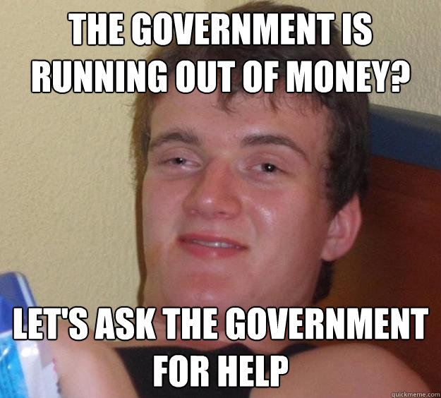 the government is running out of money? let's ask the government for help  10 Guy