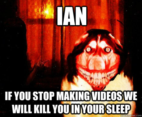 IAN IF YOU STOP MAKING VIDEOS WE WILL KILL YOU IN YOUR SLEEP  