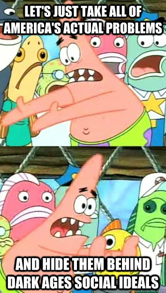 Let's just take all of America's actual problems and hide them behind dark ages social ideals  Push it somewhere else Patrick