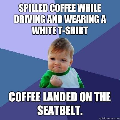 Spilled coffee while driving and wearing a white t-shirt  Coffee landed on the seatbelt.   Success Kid