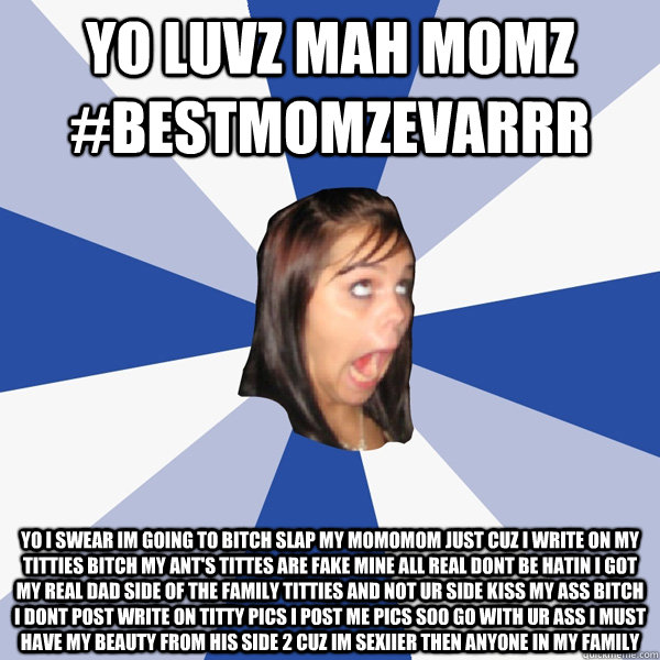 Yo luvz mah momz #bestmomzevarrr Yo I swear im going to bitch slap my momomom just cuz I write on my titties bitch my ant's tittes are fake mine all real dont be hatin I got my real dad side of the family titties and not ur side kiss my ass bitch I dont p  Annoying Facebook Girl