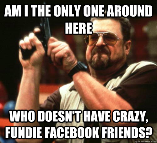 Am i the only one around here who doesn't have crazy, fundie facebook friends? - Am i the only one around here who doesn't have crazy, fundie facebook friends?  Am I The Only One Around Here