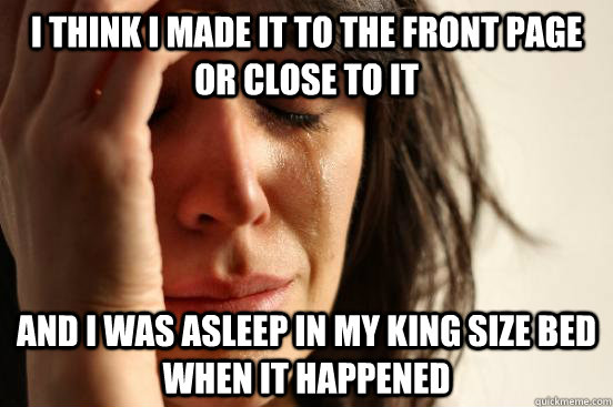 I think I made it to the front page or close to it and I was asleep in my king size bed when it happened  First World Problems