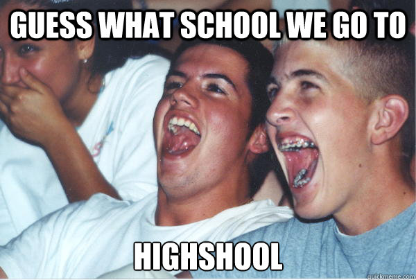 Guess what school we go to highshool  Immature High Schoolers