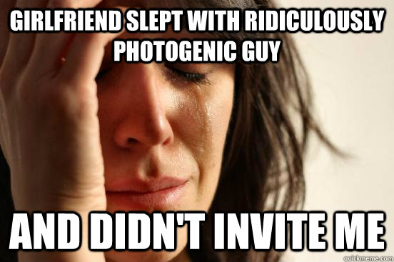 Girlfriend slept with ridiculously photogenic guy And didn't invite me  First World Problems